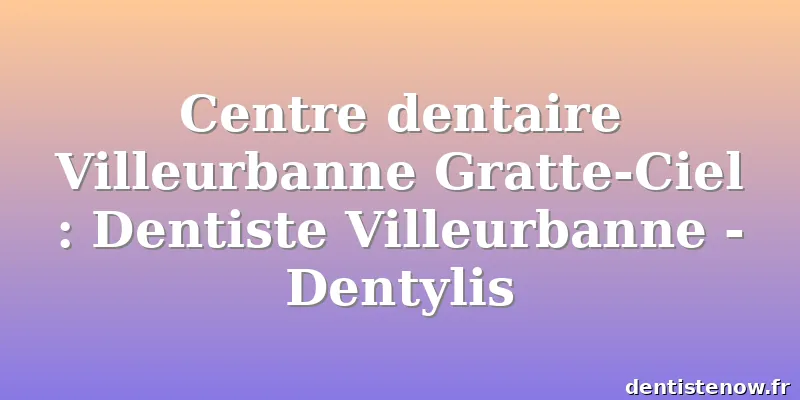 Centre dentaire Villeurbanne Gratte-Ciel : Dentiste Villeurbanne - Dentylis